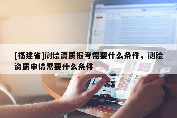 [福建省]測繪資質(zhì)報考需要什么條件，測繪資質(zhì)申請需要什么條件