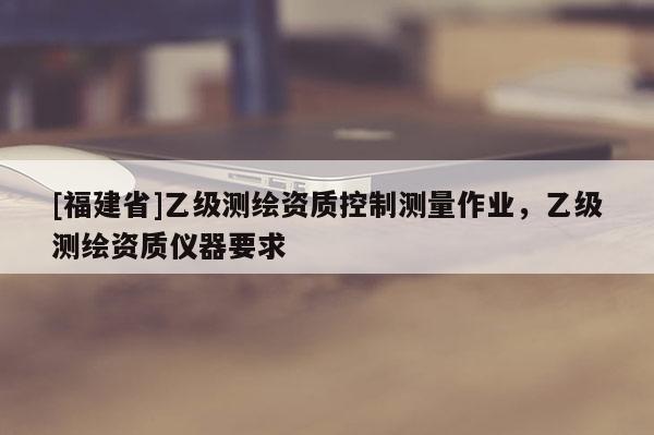 [福建省]乙級測繪資質控制測量作業(yè)，乙級測繪資質儀器要求