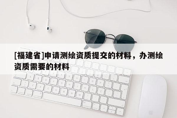 [福建省]申請測繪資質提交的材料，辦測繪資質需要的材料