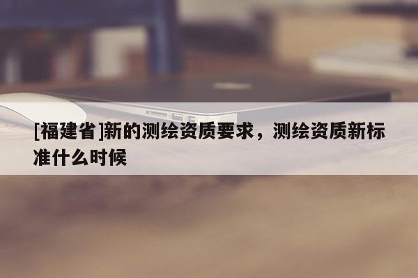 [福建省]新的測繪資質要求，測繪資質新標準什么時候