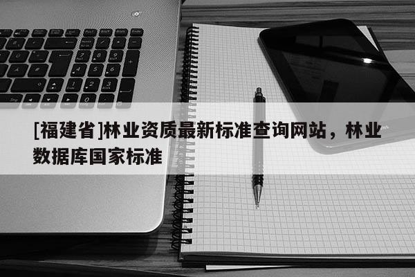 [福建省]林業資質最新標準查詢網站，林業數據庫國家標準