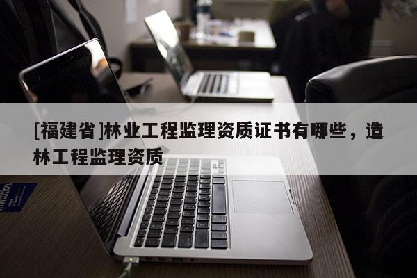 [福建省]林業(yè)工程監(jiān)理資質(zhì)證書有哪些，造林工程監(jiān)理資質(zhì)