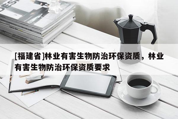 [福建省]林業(yè)有害生物防治環(huán)保資質(zhì)，林業(yè)有害生物防治環(huán)保資質(zhì)要求