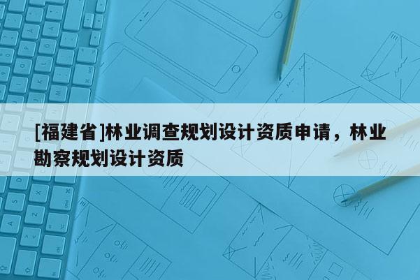 [福建省]林業調查規劃設計資質申請，林業勘察規劃設計資質