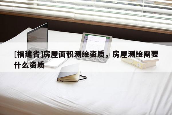 [福建省]房屋面積測繪資質，房屋測繪需要什么資質
