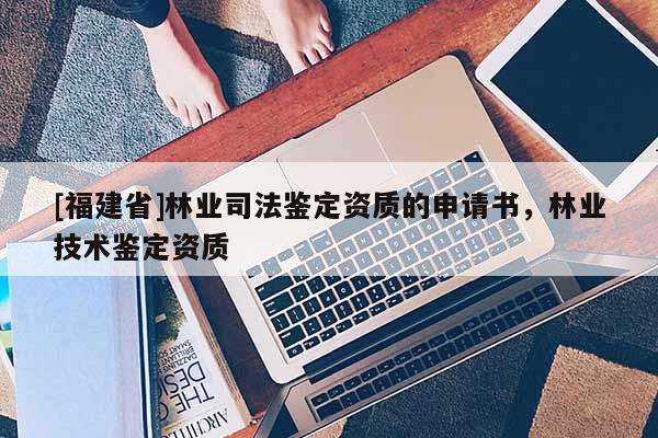 [福建省]林業(yè)司法鑒定資質(zhì)的申請書，林業(yè)技術(shù)鑒定資質(zhì)