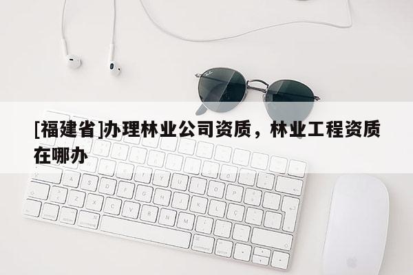 [福建省]辦理林業(yè)公司資質(zhì)，林業(yè)工程資質(zhì)在哪辦