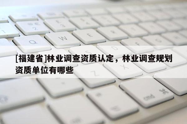 [福建省]林業調查資質認定，林業調查規劃資質單位有哪些