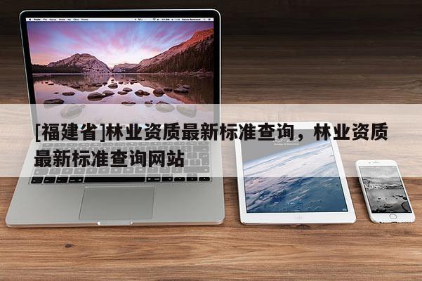 [福建省]林業資質最新標準查詢，林業資質最新標準查詢網站