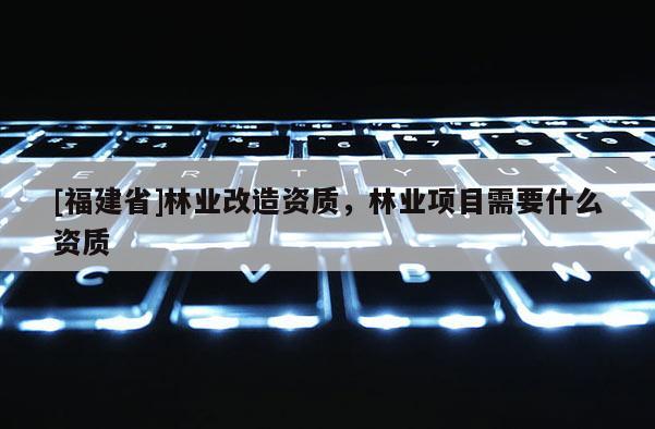 [福建省]林業改造資質，林業項目需要什么資質