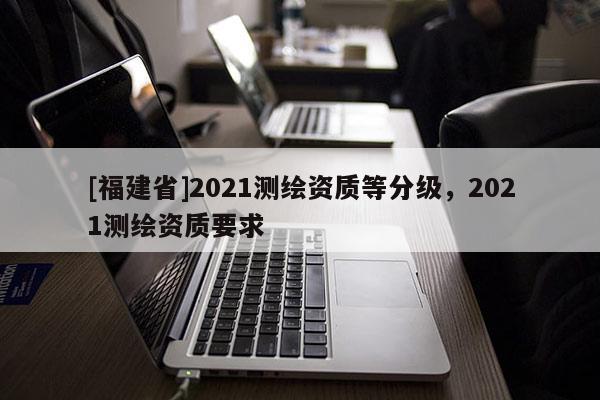 [福建省]2021測繪資質等分級，2021測繪資質要求
