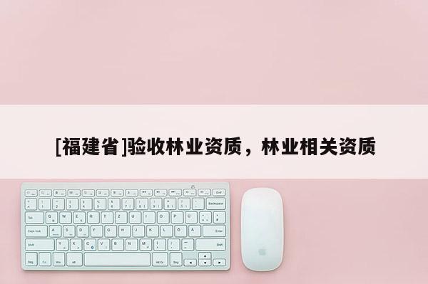 [福建省]驗收林業(yè)資質(zhì)，林業(yè)相關(guān)資質(zhì)