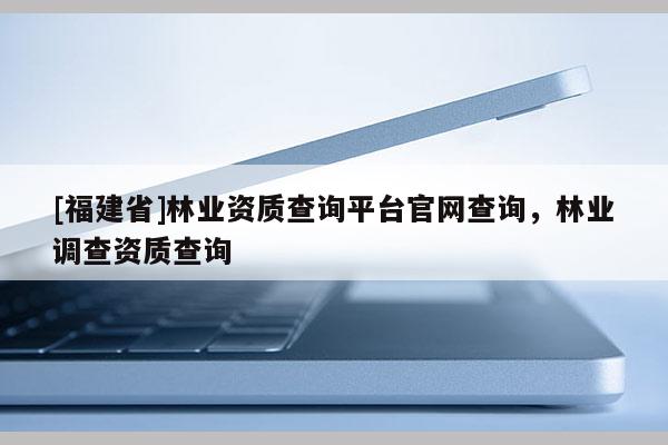 [福建省]林業(yè)資質(zhì)查詢平臺官網(wǎng)查詢，林業(yè)調(diào)查資質(zhì)查詢