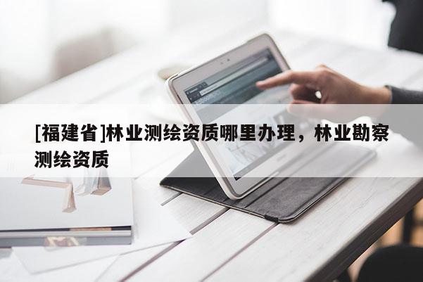 [福建省]林業(yè)測繪資質(zhì)哪里辦理，林業(yè)勘察測繪資質(zhì)