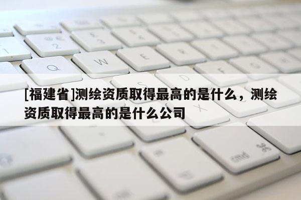 [福建省]測繪資質(zhì)取得最高的是什么，測繪資質(zhì)取得最高的是什么公司