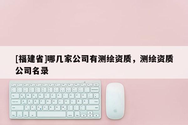 [福建省]哪幾家公司有測繪資質(zhì)，測繪資質(zhì)公司名錄