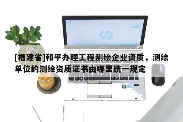 [福建省]和平辦理工程測繪企業資質，測繪單位的測繪資質證書由哪里統一規定