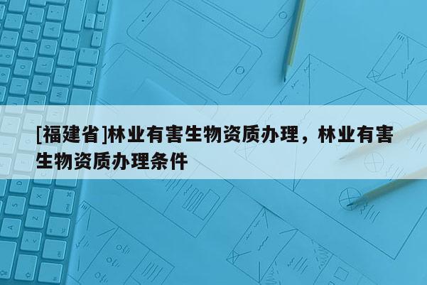 [福建省]林業(yè)有害生物資質(zhì)辦理，林業(yè)有害生物資質(zhì)辦理?xiàng)l件