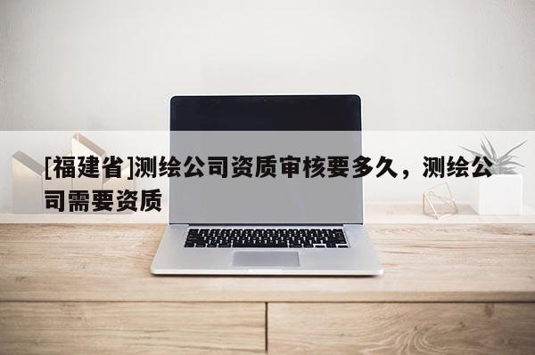 [福建省]測繪公司資質審核要多久，測繪公司需要資質