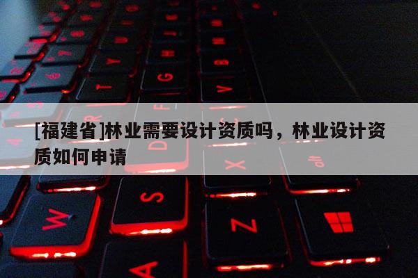 [福建省]林業(yè)需要設(shè)計(jì)資質(zhì)嗎，林業(yè)設(shè)計(jì)資質(zhì)如何申請(qǐng)