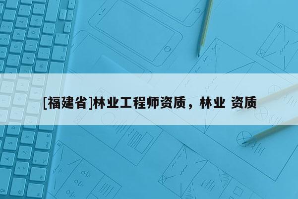 [福建省]林業工程師資質，林業 資質