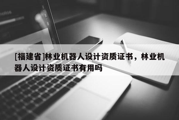[福建省]林業(yè)機(jī)器人設(shè)計(jì)資質(zhì)證書，林業(yè)機(jī)器人設(shè)計(jì)資質(zhì)證書有用嗎