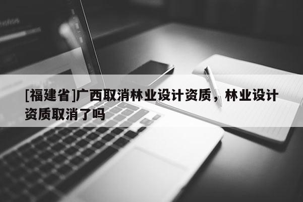 [福建省]廣西取消林業設計資質，林業設計資質取消了嗎