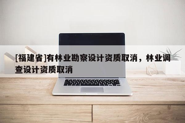 [福建省]有林業勘察設計資質取消，林業調查設計資質取消