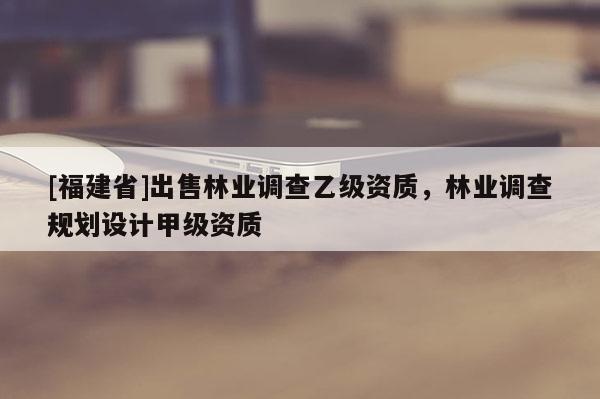[福建省]出售林業調查乙級資質，林業調查規劃設計甲級資質