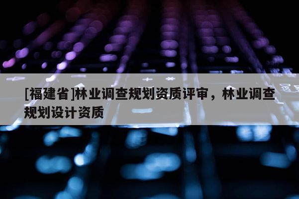 [福建省]林業調查規劃資質評審，林業調查規劃設計資質