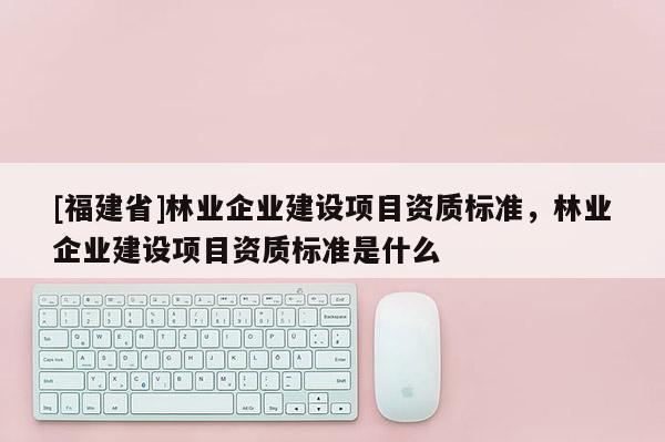 [福建省]林業企業建設項目資質標準，林業企業建設項目資質標準是什么