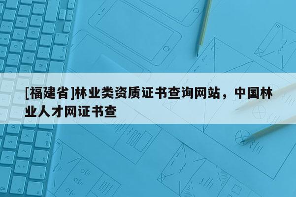[福建省]林業類資質證書查詢網站，中國林業人才網證書查