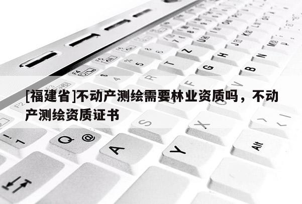[福建省]不動產測繪需要林業資質嗎，不動產測繪資質證書
