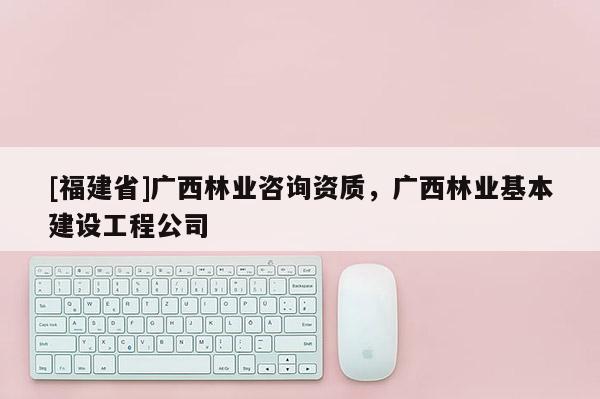 [福建省]廣西林業咨詢資質，廣西林業基本建設工程公司