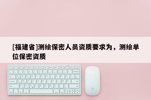 [福建省]測繪保密人員資質要求為，測繪單位保密資質