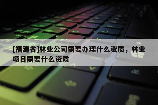 [福建省]林業(yè)公司需要辦理什么資質(zhì)，林業(yè)項目需要什么資質(zhì)