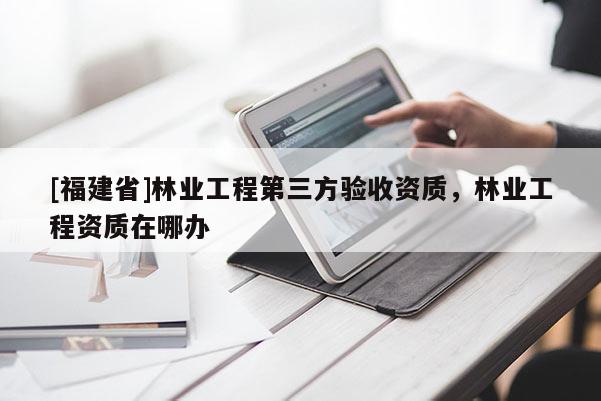 [福建省]林業工程第三方驗收資質，林業工程資質在哪辦
