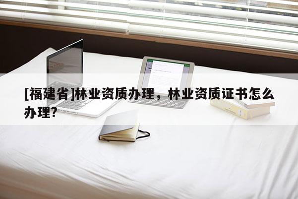 [福建省]林業資質辦理，林業資質證書怎么辦理?
