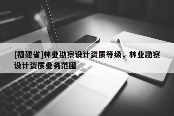 [福建省]林業勘察設計資質等級，林業勘察設計資質業務范圍