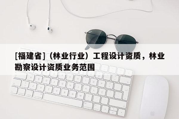 [福建省]（林業(yè)行業(yè)）工程設(shè)計(jì)資質(zhì)，林業(yè)勘察設(shè)計(jì)資質(zhì)業(yè)務(wù)范圍