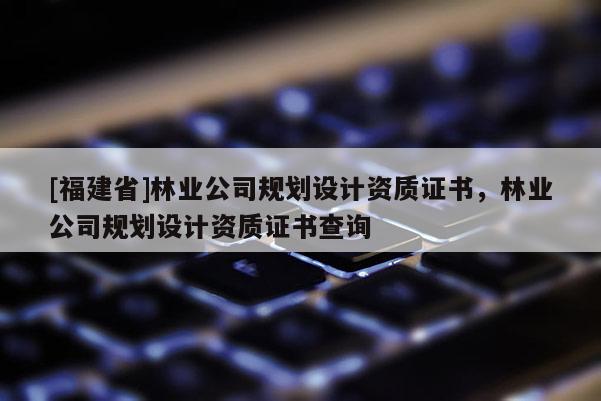 [福建省]林業(yè)公司規(guī)劃設(shè)計資質(zhì)證書，林業(yè)公司規(guī)劃設(shè)計資質(zhì)證書查詢