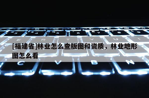 [福建省]林業怎么查版圖和資質，林業地形圖怎么看