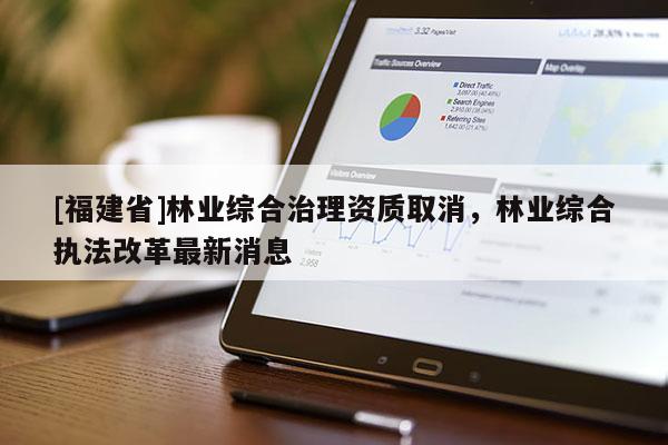 [福建省]林業綜合治理資質取消，林業綜合執法改革最新消息