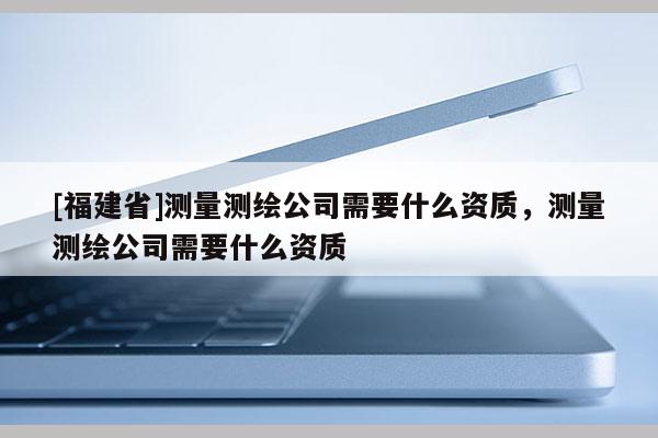 [福建省]測量測繪公司需要什么資質，測量測繪公司需要什么資質