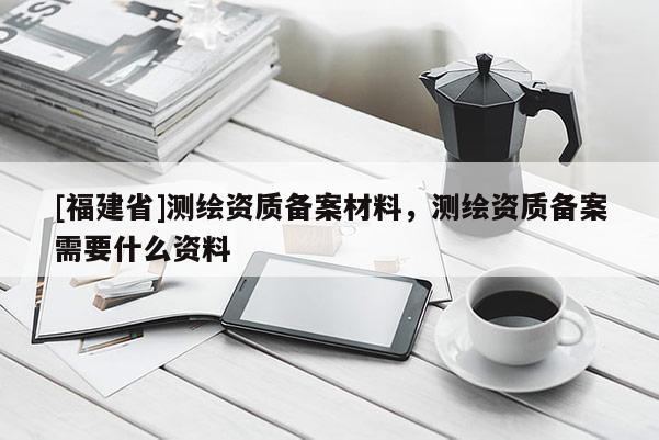 [福建省]測繪資質備案材料，測繪資質備案需要什么資料