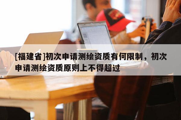 [福建省]初次申請(qǐng)測(cè)繪資質(zhì)有何限制，初次申請(qǐng)測(cè)繪資質(zhì)原則上不得超過(guò)