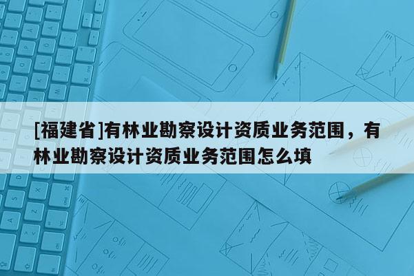 [福建省]有林業(yè)勘察設(shè)計(jì)資質(zhì)業(yè)務(wù)范圍，有林業(yè)勘察設(shè)計(jì)資質(zhì)業(yè)務(wù)范圍怎么填