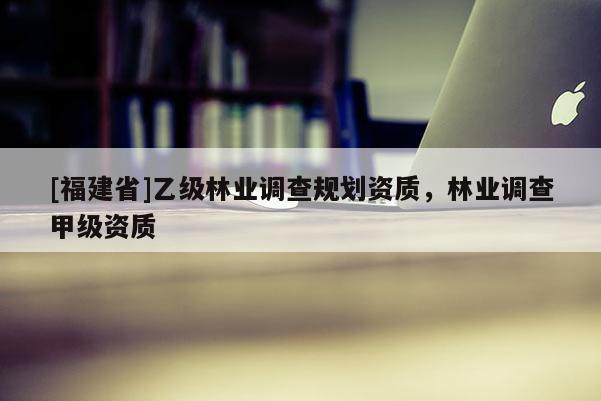 [福建省]乙級林業調查規劃資質，林業調查甲級資質