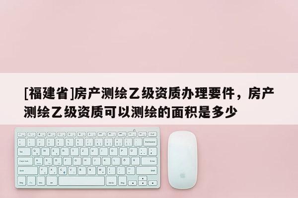 [福建省]房產測繪乙級資質辦理要件，房產測繪乙級資質可以測繪的面積是多少