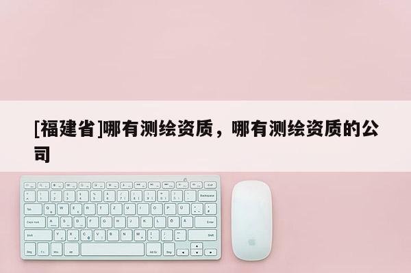 [福建省]哪有測(cè)繪資質(zhì)，哪有測(cè)繪資質(zhì)的公司